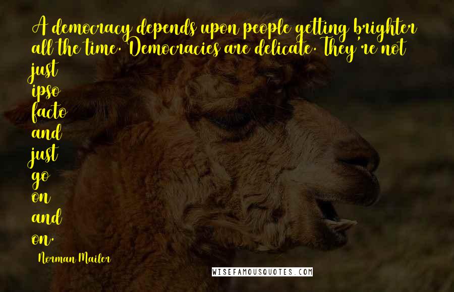 Norman Mailer Quotes: A democracy depends upon people getting brighter all the time. Democracies are delicate. They're not just ipso facto and just go on and on.