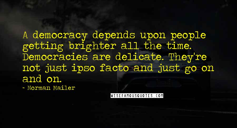 Norman Mailer Quotes: A democracy depends upon people getting brighter all the time. Democracies are delicate. They're not just ipso facto and just go on and on.