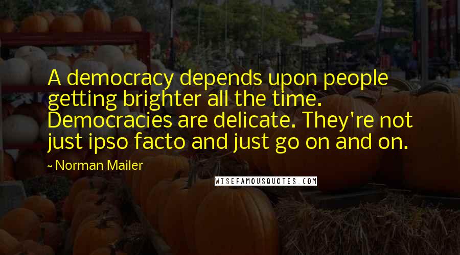 Norman Mailer Quotes: A democracy depends upon people getting brighter all the time. Democracies are delicate. They're not just ipso facto and just go on and on.