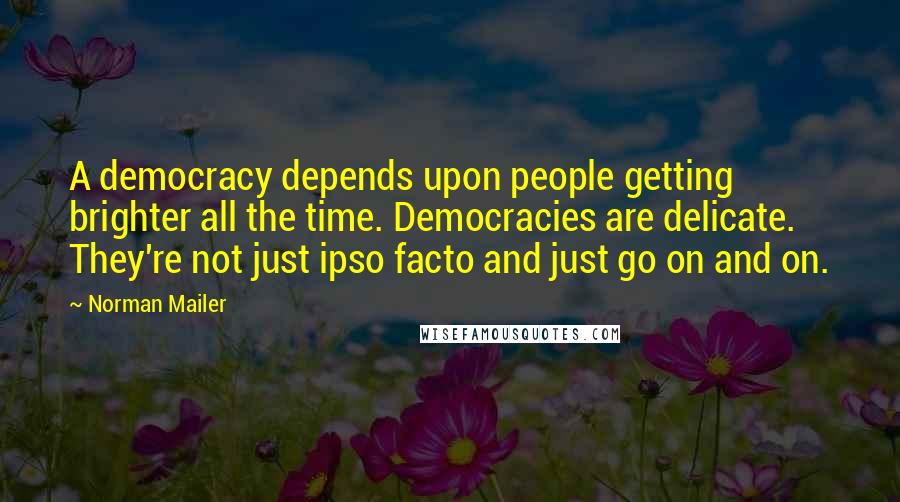 Norman Mailer Quotes: A democracy depends upon people getting brighter all the time. Democracies are delicate. They're not just ipso facto and just go on and on.