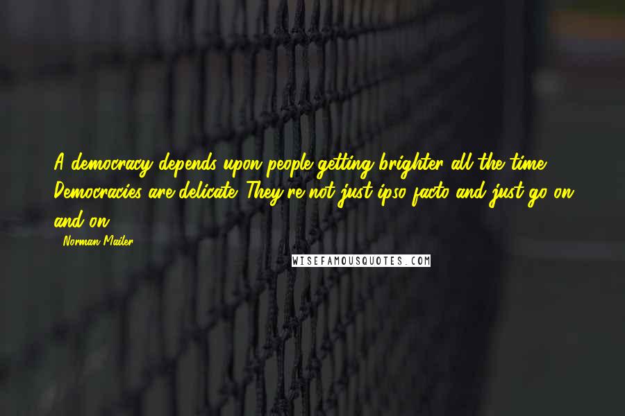 Norman Mailer Quotes: A democracy depends upon people getting brighter all the time. Democracies are delicate. They're not just ipso facto and just go on and on.