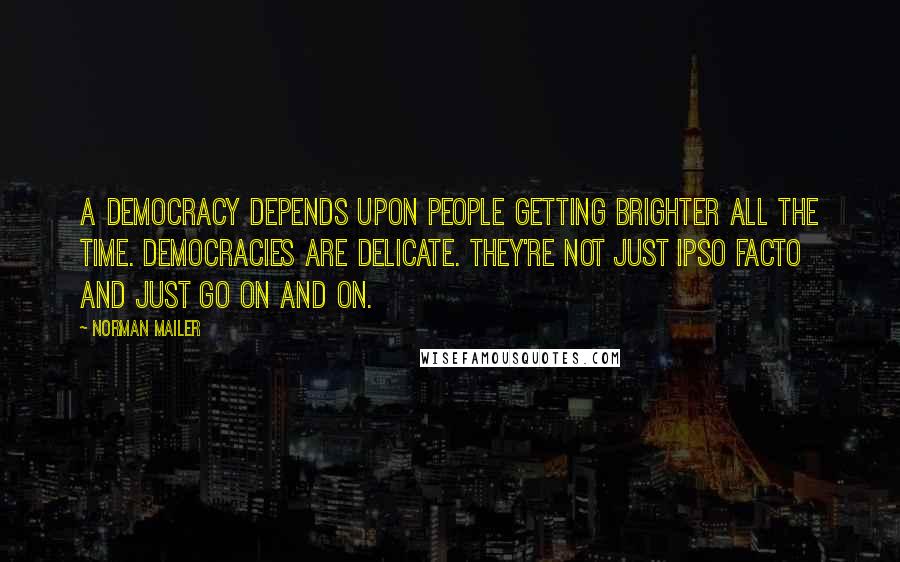 Norman Mailer Quotes: A democracy depends upon people getting brighter all the time. Democracies are delicate. They're not just ipso facto and just go on and on.