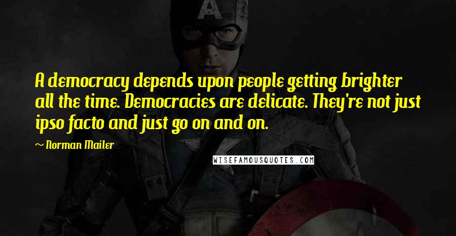 Norman Mailer Quotes: A democracy depends upon people getting brighter all the time. Democracies are delicate. They're not just ipso facto and just go on and on.