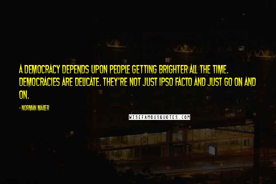 Norman Mailer Quotes: A democracy depends upon people getting brighter all the time. Democracies are delicate. They're not just ipso facto and just go on and on.