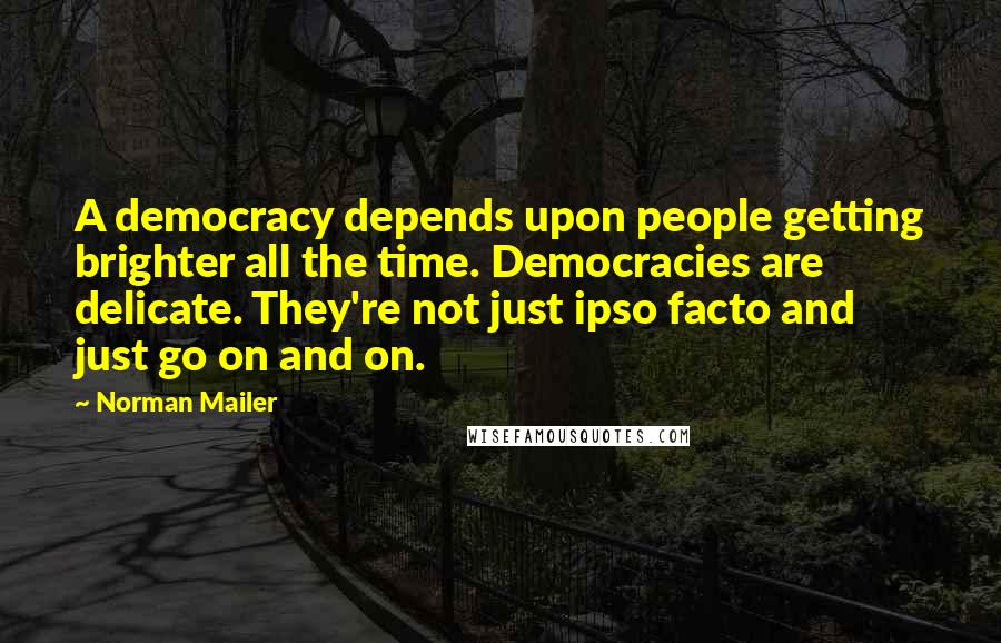 Norman Mailer Quotes: A democracy depends upon people getting brighter all the time. Democracies are delicate. They're not just ipso facto and just go on and on.