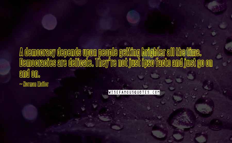 Norman Mailer Quotes: A democracy depends upon people getting brighter all the time. Democracies are delicate. They're not just ipso facto and just go on and on.