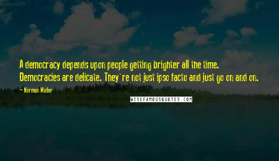 Norman Mailer Quotes: A democracy depends upon people getting brighter all the time. Democracies are delicate. They're not just ipso facto and just go on and on.