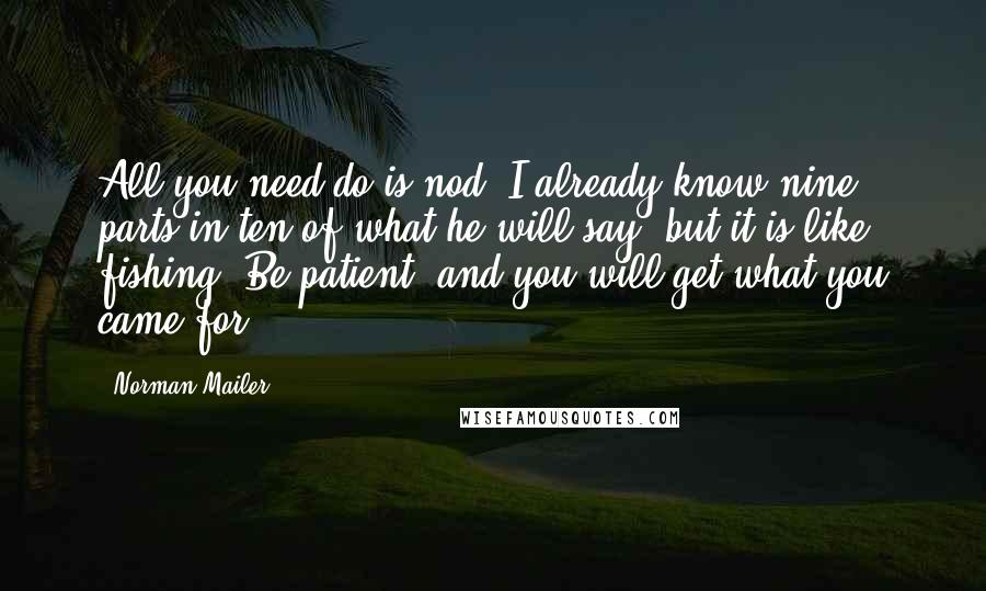 Norman Mailer Quotes: All you need do is nod. I already know nine parts in ten of what he will say, but it is like fishing. Be patient, and you will get what you came for.