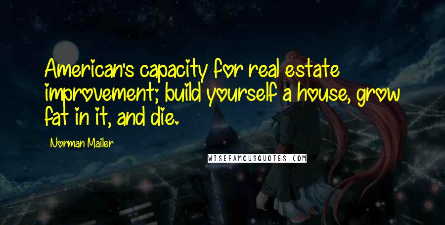 Norman Mailer Quotes: American's capacity for real estate improvement; build yourself a house, grow fat in it, and die.