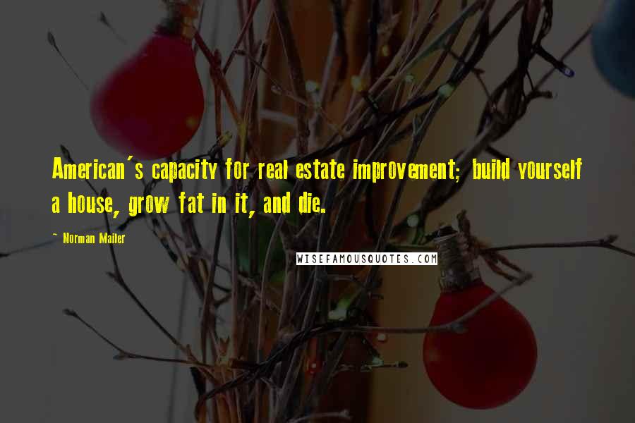 Norman Mailer Quotes: American's capacity for real estate improvement; build yourself a house, grow fat in it, and die.