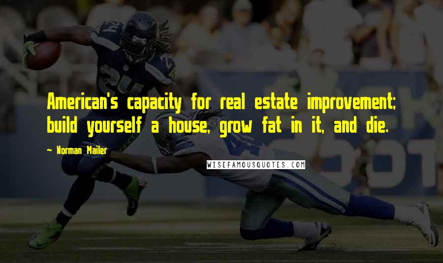 Norman Mailer Quotes: American's capacity for real estate improvement; build yourself a house, grow fat in it, and die.