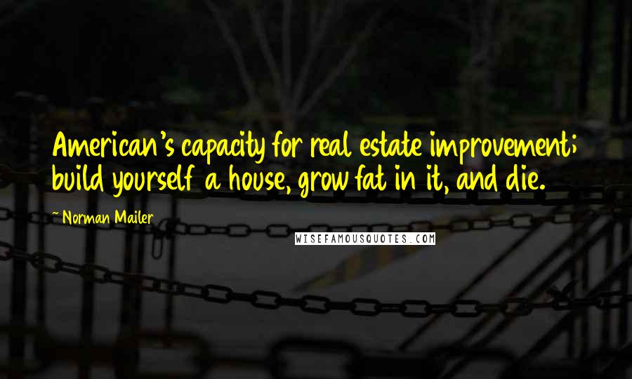 Norman Mailer Quotes: American's capacity for real estate improvement; build yourself a house, grow fat in it, and die.