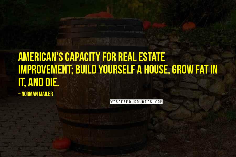 Norman Mailer Quotes: American's capacity for real estate improvement; build yourself a house, grow fat in it, and die.