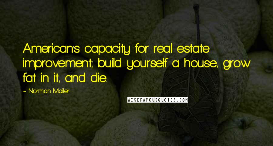 Norman Mailer Quotes: American's capacity for real estate improvement; build yourself a house, grow fat in it, and die.