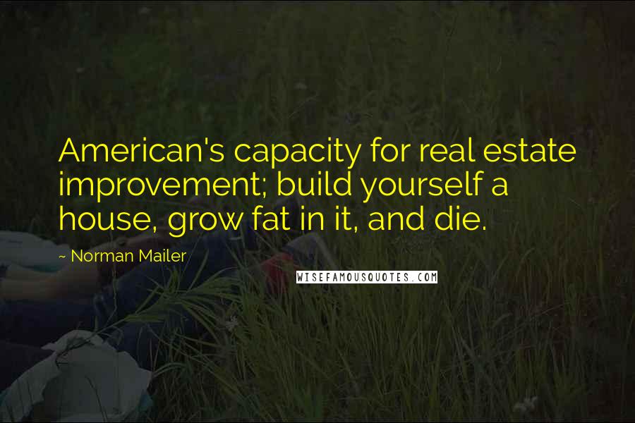 Norman Mailer Quotes: American's capacity for real estate improvement; build yourself a house, grow fat in it, and die.