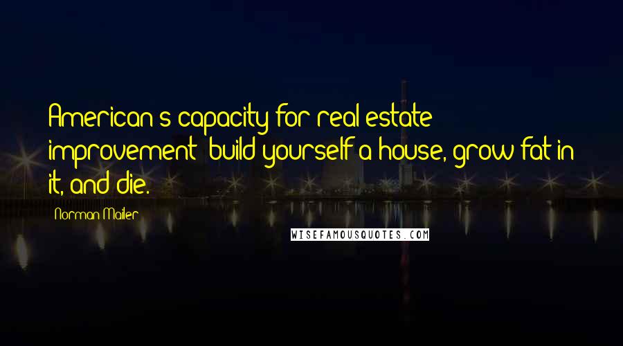 Norman Mailer Quotes: American's capacity for real estate improvement; build yourself a house, grow fat in it, and die.