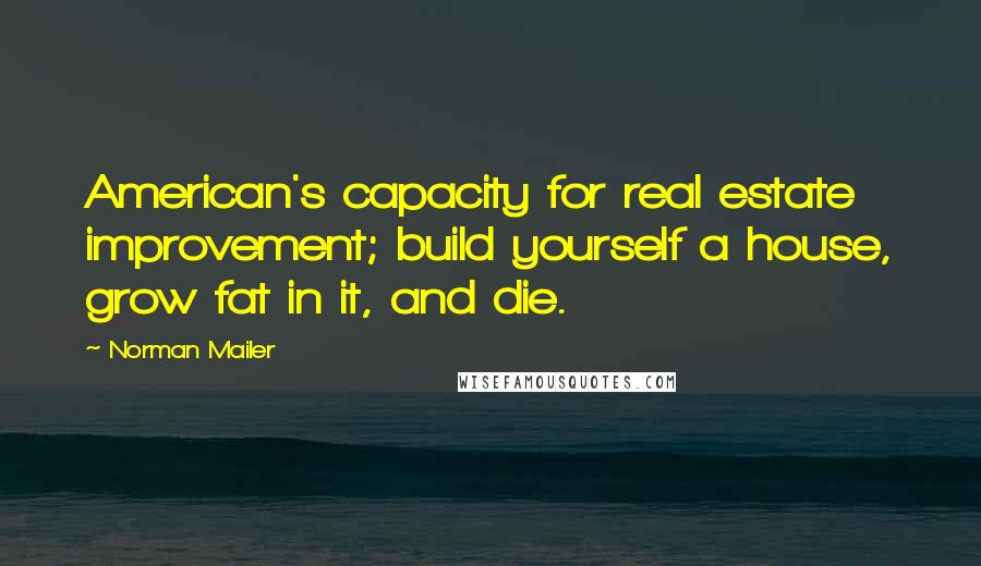 Norman Mailer Quotes: American's capacity for real estate improvement; build yourself a house, grow fat in it, and die.