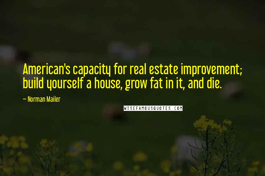 Norman Mailer Quotes: American's capacity for real estate improvement; build yourself a house, grow fat in it, and die.