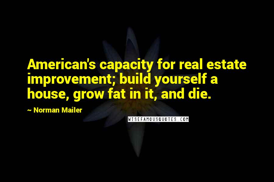 Norman Mailer Quotes: American's capacity for real estate improvement; build yourself a house, grow fat in it, and die.