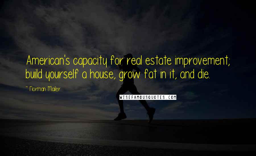 Norman Mailer Quotes: American's capacity for real estate improvement; build yourself a house, grow fat in it, and die.