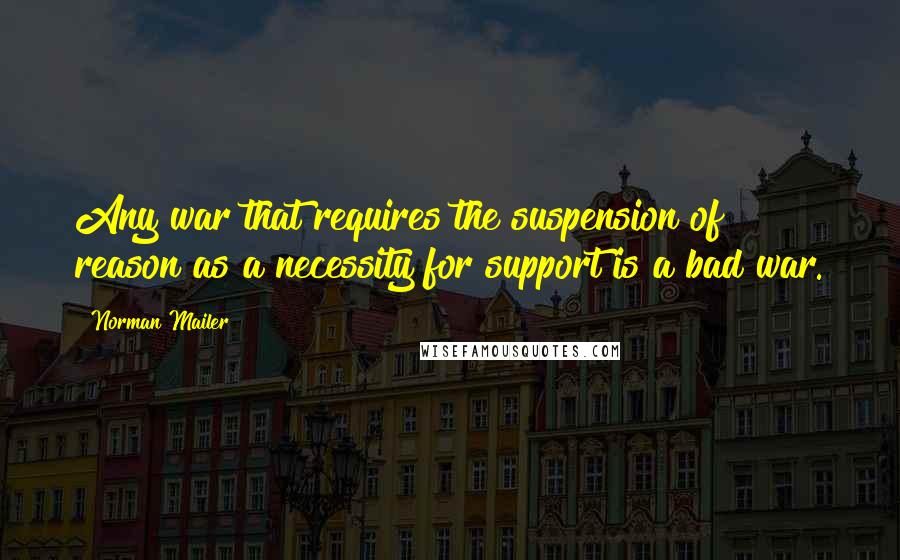 Norman Mailer Quotes: Any war that requires the suspension of reason as a necessity for support is a bad war.
