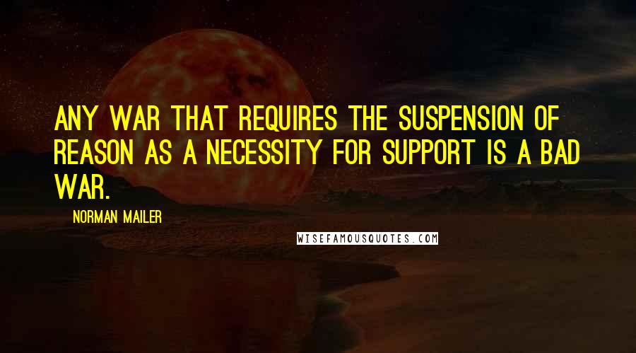Norman Mailer Quotes: Any war that requires the suspension of reason as a necessity for support is a bad war.