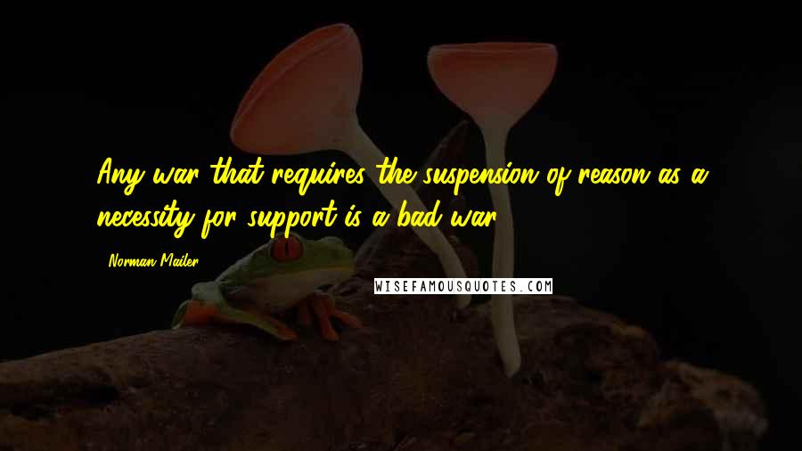 Norman Mailer Quotes: Any war that requires the suspension of reason as a necessity for support is a bad war.