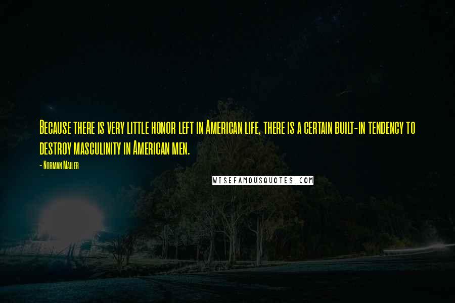 Norman Mailer Quotes: Because there is very little honor left in American life, there is a certain built-in tendency to destroy masculinity in American men.