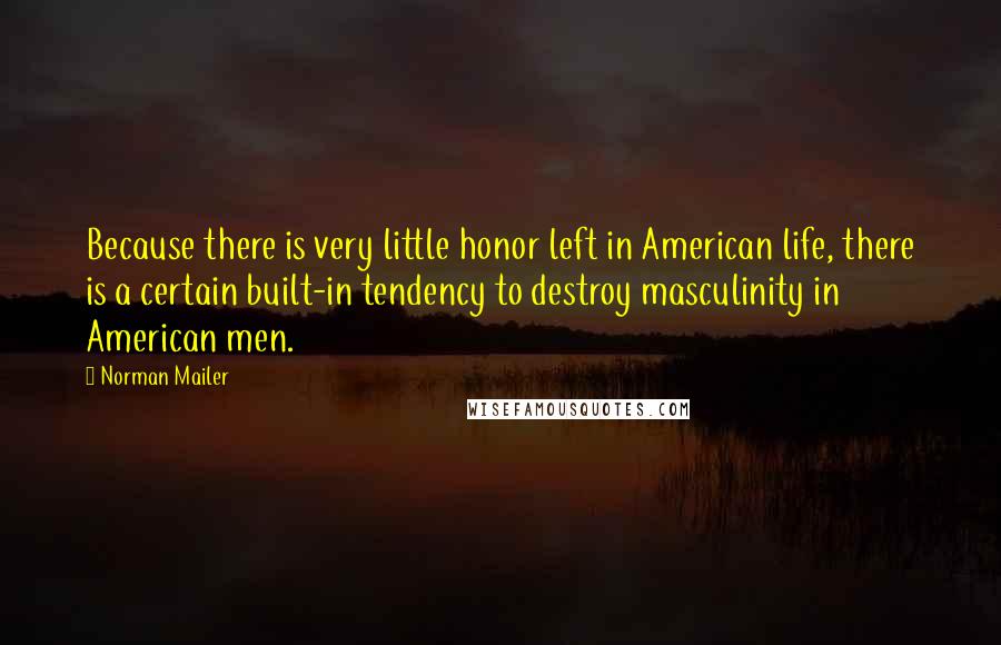 Norman Mailer Quotes: Because there is very little honor left in American life, there is a certain built-in tendency to destroy masculinity in American men.