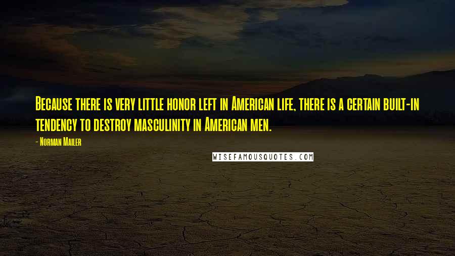 Norman Mailer Quotes: Because there is very little honor left in American life, there is a certain built-in tendency to destroy masculinity in American men.