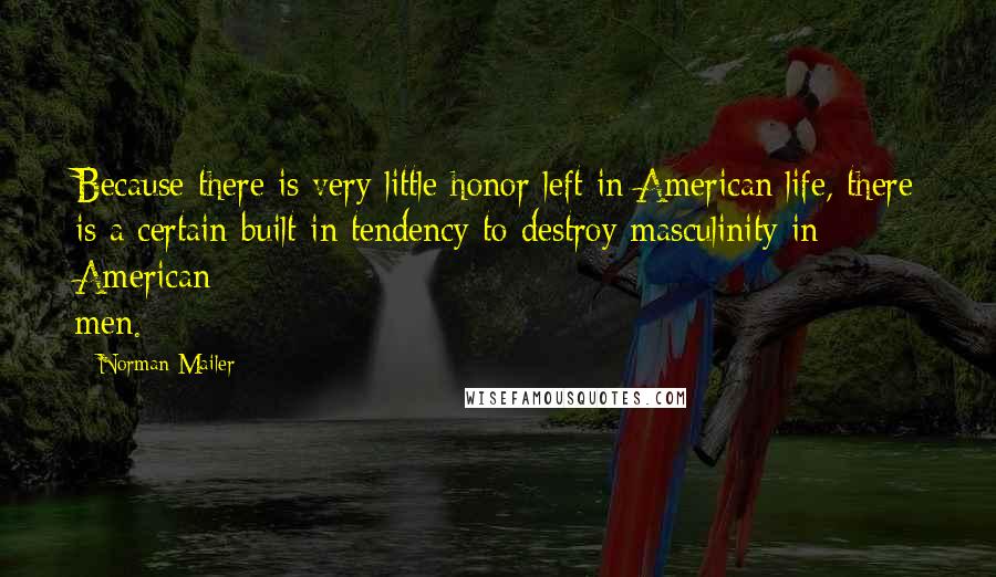Norman Mailer Quotes: Because there is very little honor left in American life, there is a certain built-in tendency to destroy masculinity in American men.