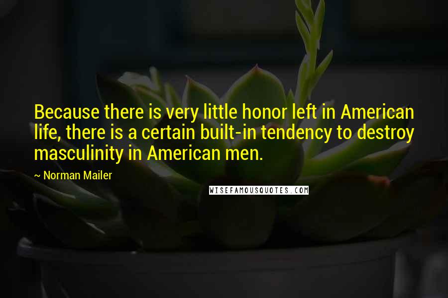 Norman Mailer Quotes: Because there is very little honor left in American life, there is a certain built-in tendency to destroy masculinity in American men.