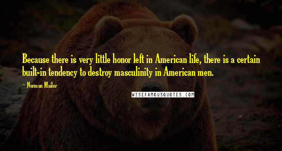 Norman Mailer Quotes: Because there is very little honor left in American life, there is a certain built-in tendency to destroy masculinity in American men.