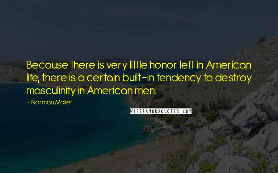 Norman Mailer Quotes: Because there is very little honor left in American life, there is a certain built-in tendency to destroy masculinity in American men.