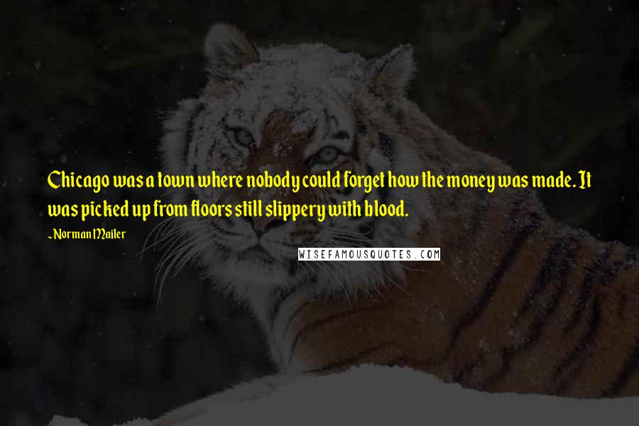 Norman Mailer Quotes: Chicago was a town where nobody could forget how the money was made. It was picked up from floors still slippery with blood.