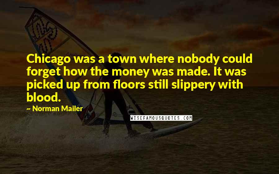 Norman Mailer Quotes: Chicago was a town where nobody could forget how the money was made. It was picked up from floors still slippery with blood.