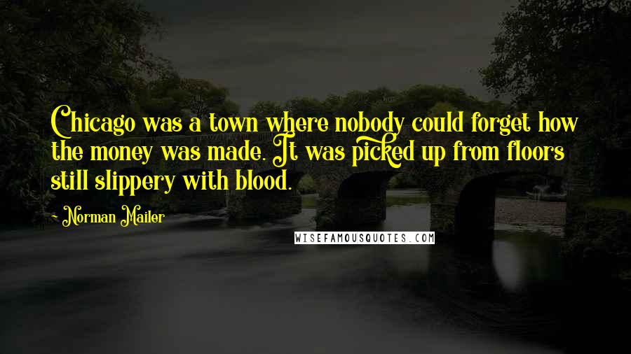 Norman Mailer Quotes: Chicago was a town where nobody could forget how the money was made. It was picked up from floors still slippery with blood.