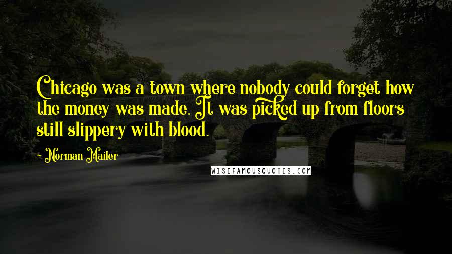 Norman Mailer Quotes: Chicago was a town where nobody could forget how the money was made. It was picked up from floors still slippery with blood.