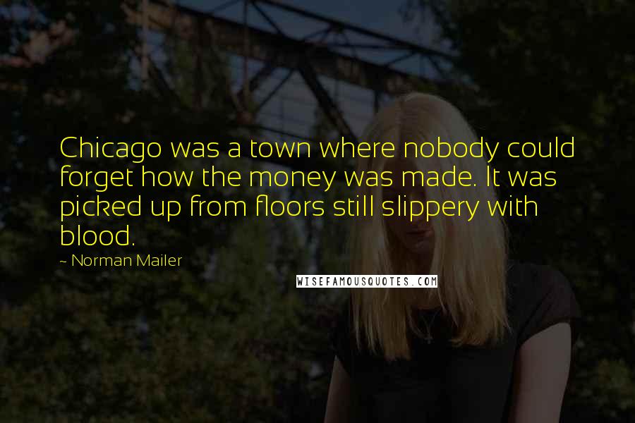 Norman Mailer Quotes: Chicago was a town where nobody could forget how the money was made. It was picked up from floors still slippery with blood.