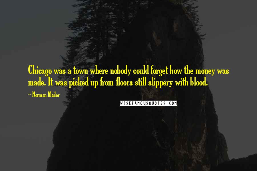 Norman Mailer Quotes: Chicago was a town where nobody could forget how the money was made. It was picked up from floors still slippery with blood.