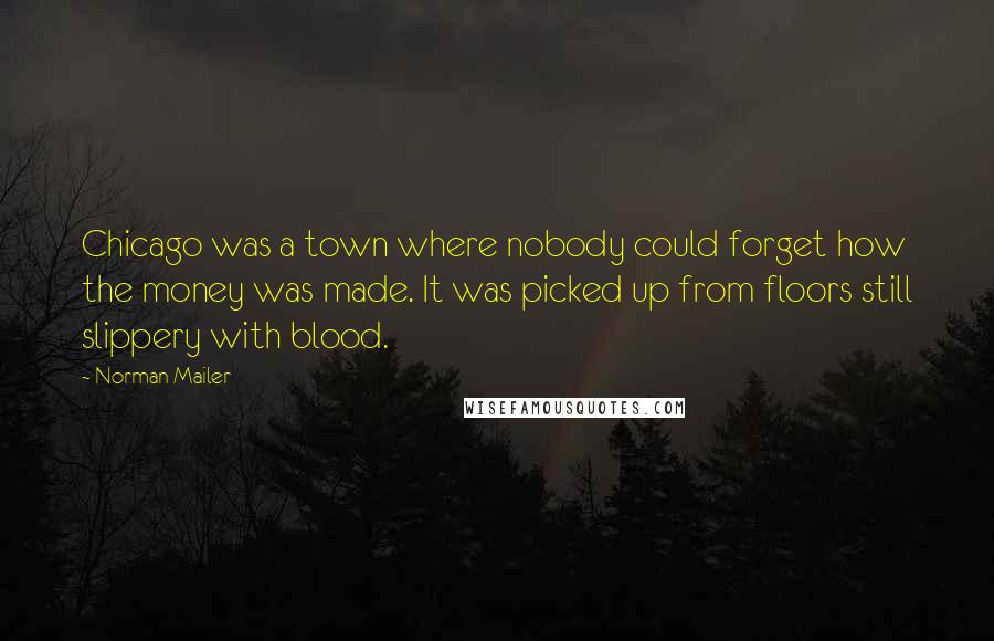Norman Mailer Quotes: Chicago was a town where nobody could forget how the money was made. It was picked up from floors still slippery with blood.