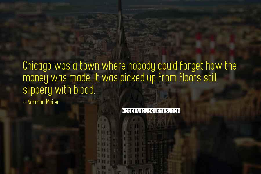 Norman Mailer Quotes: Chicago was a town where nobody could forget how the money was made. It was picked up from floors still slippery with blood.