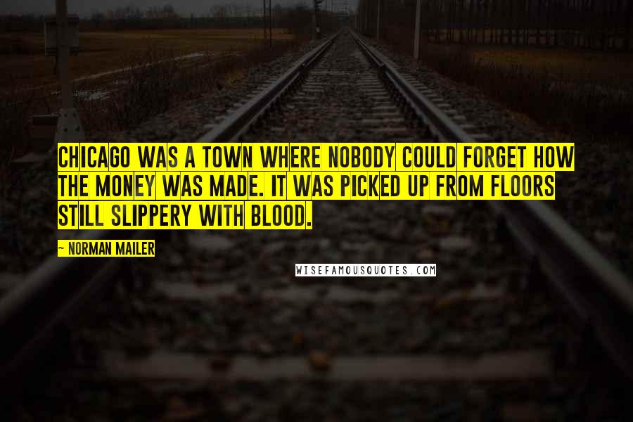 Norman Mailer Quotes: Chicago was a town where nobody could forget how the money was made. It was picked up from floors still slippery with blood.