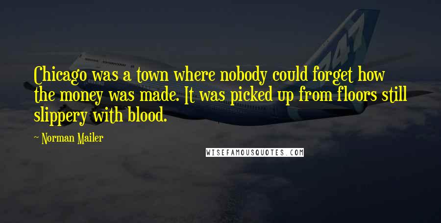 Norman Mailer Quotes: Chicago was a town where nobody could forget how the money was made. It was picked up from floors still slippery with blood.