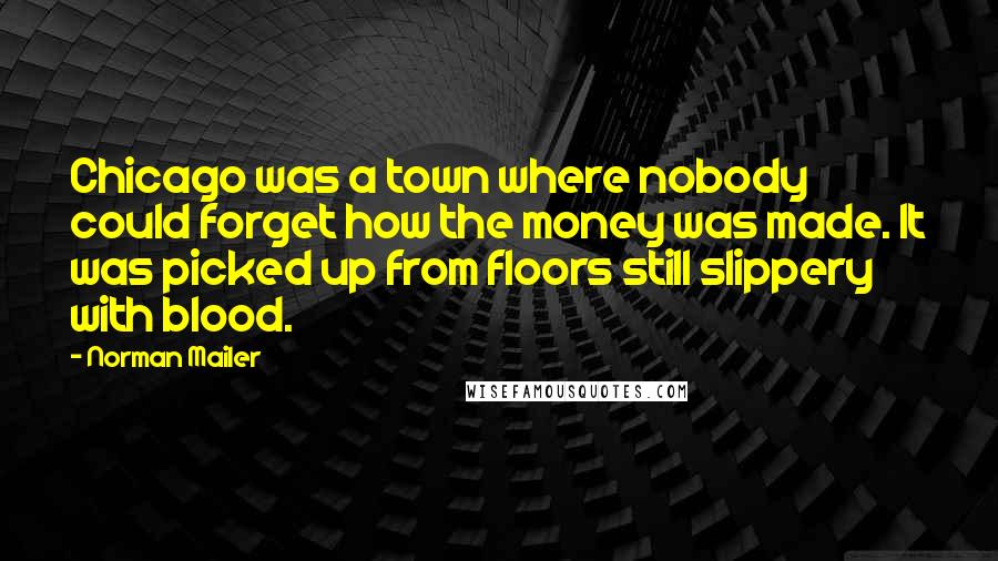 Norman Mailer Quotes: Chicago was a town where nobody could forget how the money was made. It was picked up from floors still slippery with blood.