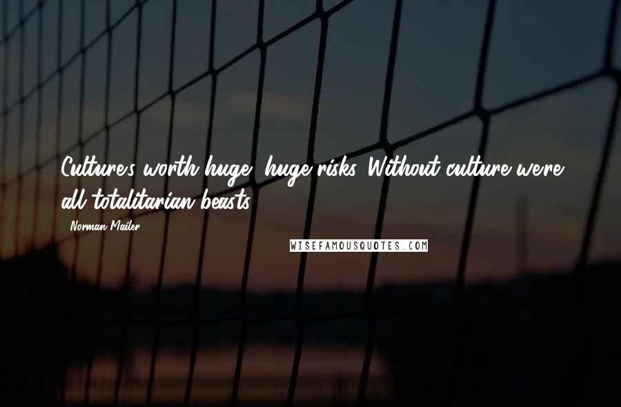 Norman Mailer Quotes: Culture's worth huge, huge risks. Without culture we're all totalitarian beasts.