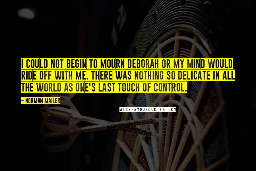 Norman Mailer Quotes: I could not begin to mourn Deborah or my mind would ride off with me. There was nothing so delicate in all the world as one's last touch of control.
