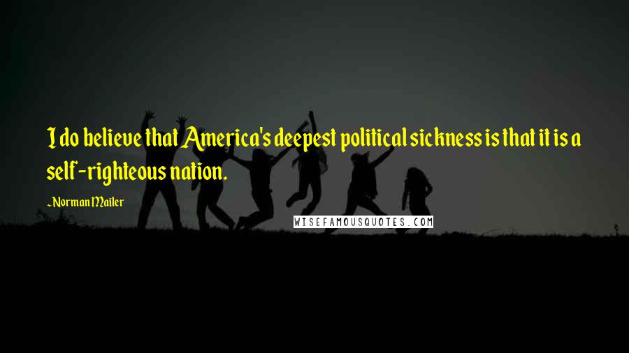 Norman Mailer Quotes: I do believe that America's deepest political sickness is that it is a self-righteous nation.
