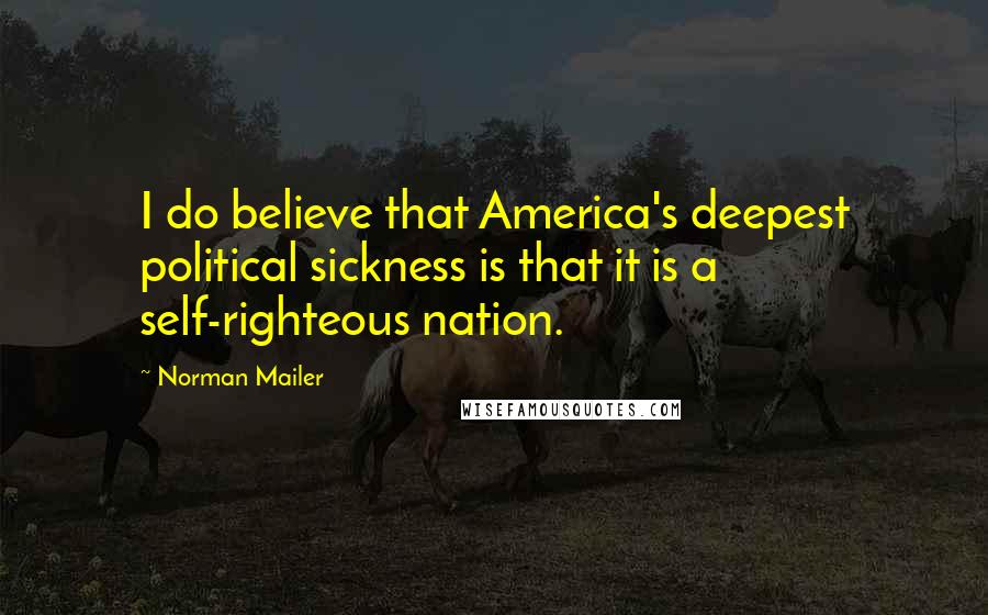 Norman Mailer Quotes: I do believe that America's deepest political sickness is that it is a self-righteous nation.