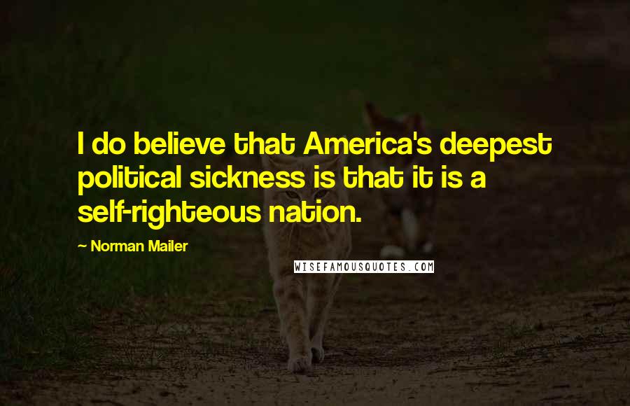 Norman Mailer Quotes: I do believe that America's deepest political sickness is that it is a self-righteous nation.